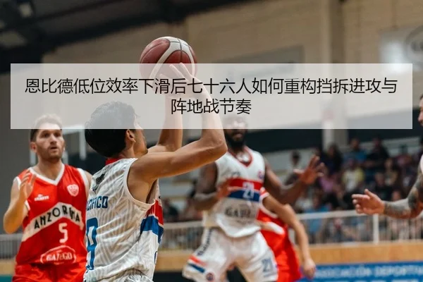 恩比德低位效率下滑后七十六人如何重构挡拆进攻与阵地战节奏